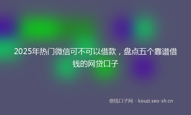 2025年热门微信可不可以借款，盘点五个靠谱借钱的网贷口子