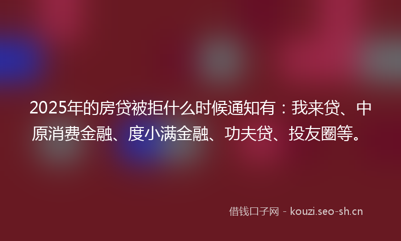 2025年的房贷被拒什么时候通知有：我来贷、中原消费金融、度小满金融、功夫贷、投友圈等。