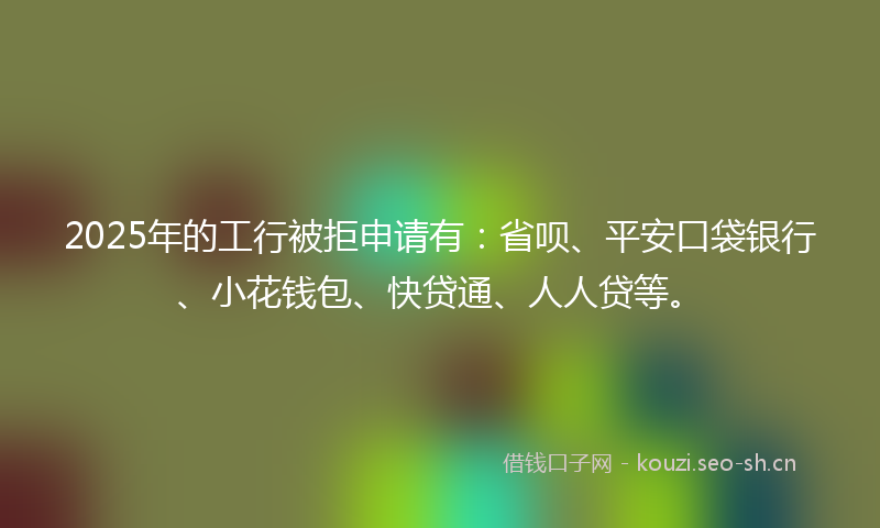 2025年的工行被拒申请有：省呗、平安口袋银行、小花钱包、快贷通、人人贷等。