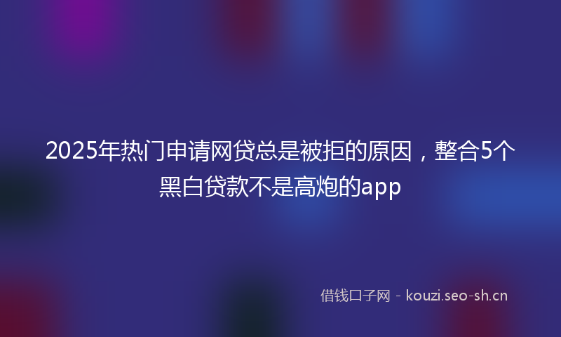 2025年热门申请网贷总是被拒的原因，整合5个黑白贷款不是高炮的app