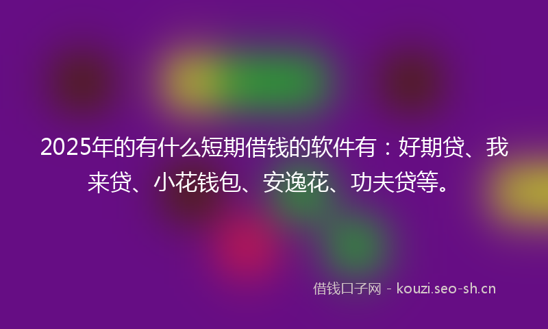 2025年的有什么短期借钱的软件有：好期贷、我来贷、小花钱包、安逸花、功夫贷等。
