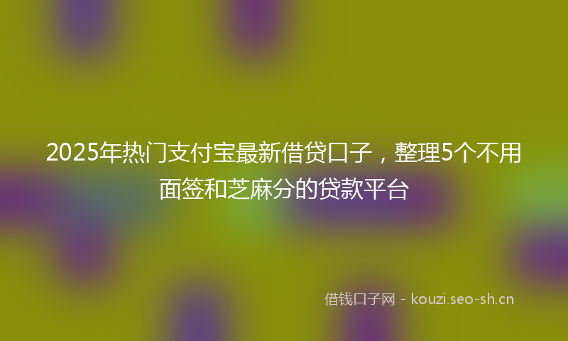 2025年热门支付宝最新借贷口子，整理5个不用面签和芝麻分的贷款平台