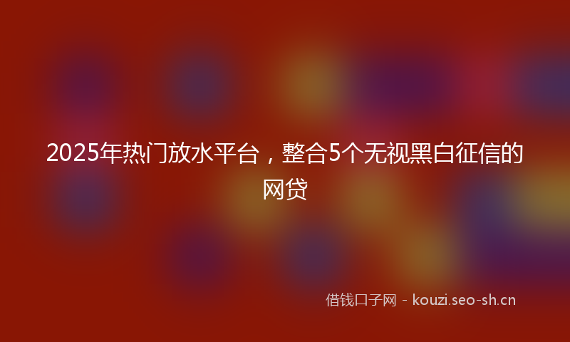 2025年热门放水平台，整合5个无视黑白征信的网贷