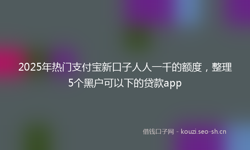 2025年热门支付宝新口子人人一千的额度，整理5个黑户可以下的贷款app