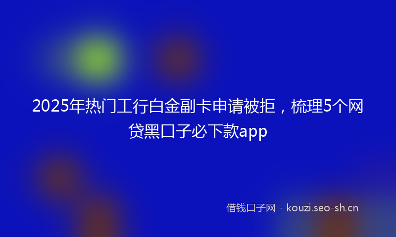 2025年热门工行白金副卡申请被拒，梳理5个网贷黑口子必下款app
