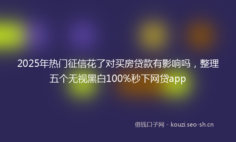 2025年热门征信花了对买房贷款有影响吗，整理五个无视黑白100%秒下网贷app