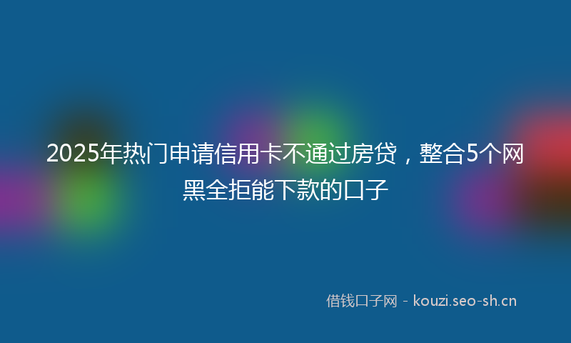 2025年热门申请信用卡不通过房贷，整合5个网黑全拒能下款的口子