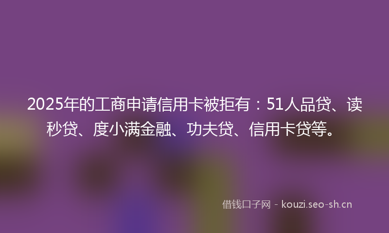 2025年的工商申请信用卡被拒有：51人品贷、读秒贷、度小满金融、功夫贷、信用卡贷等。