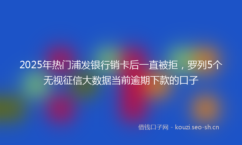 2025年热门浦发银行销卡后一直被拒，罗列5个无视征信大数据当前逾期下款的口子