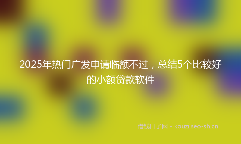 2025年热门广发申请临额不过，总结5个比较好的小额贷款软件