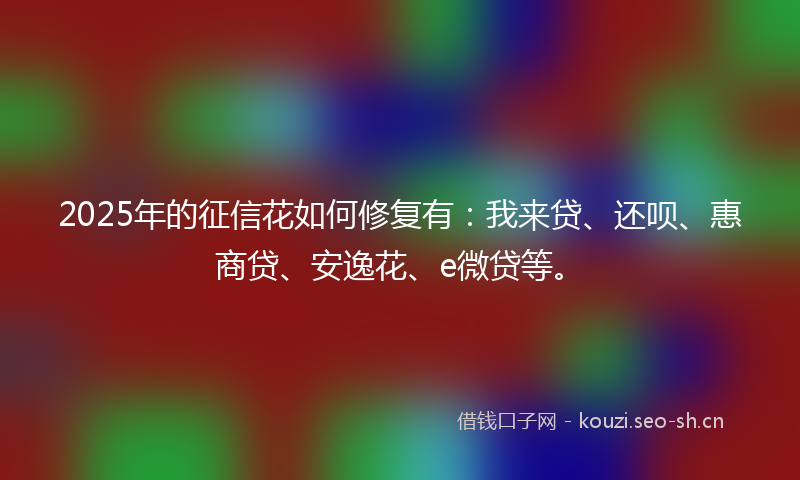 2025年的征信花如何修复有:我来贷、还呗、惠商贷、安逸花、e微贷等。