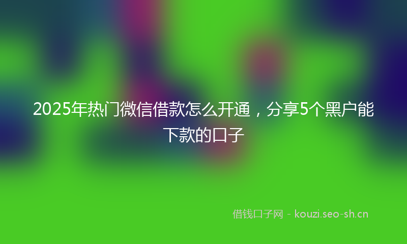 2025年热门微信借款怎么开通,分享5个黑户能下款的口子