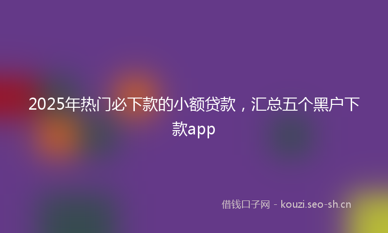 2025年热门必下款的小额贷款，汇总五个黑户下款app