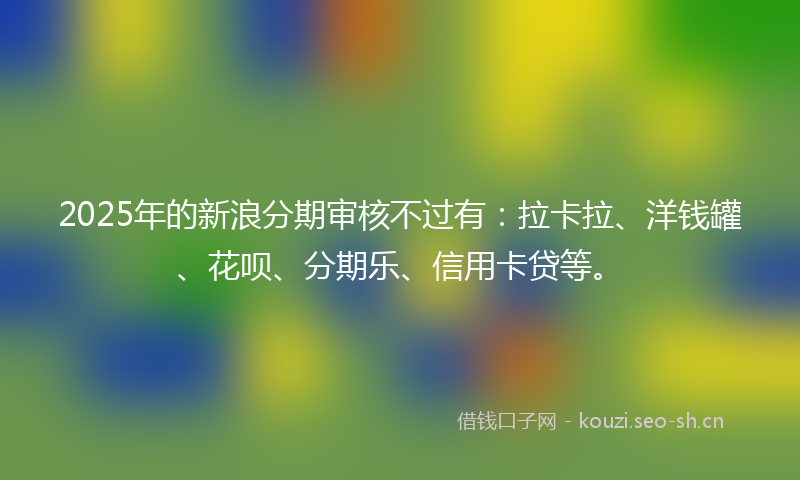 2025年的新浪分期审核不过有:拉卡拉、洋钱罐、花呗、分期乐、信用卡贷等。