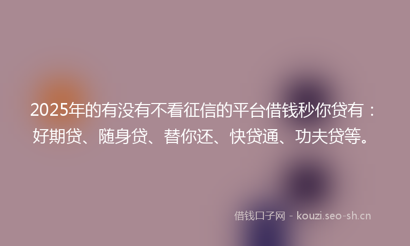 2025年的有没有不看征信的平台借钱秒你贷有：好期贷、随身贷、替你还、快贷通、功夫贷等。