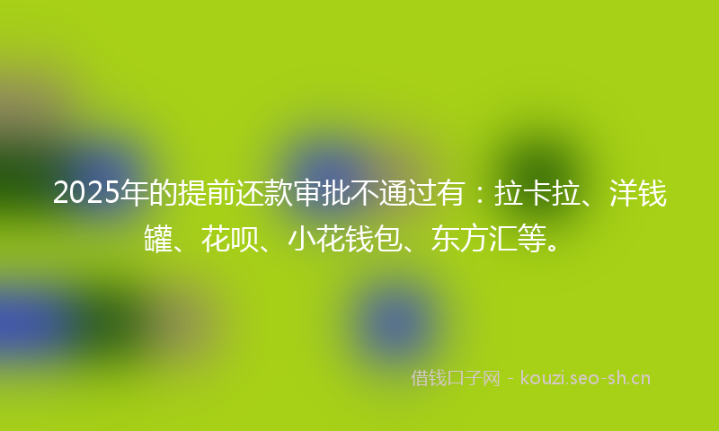 2025年的提前还款审批不通过有：拉卡拉、洋钱罐、花呗、小花钱包、东方汇等。