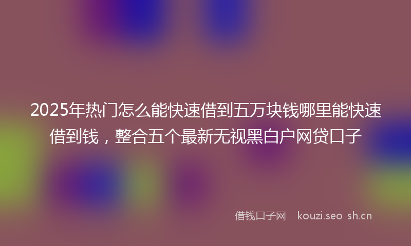 2025年热门怎么能快速借到五万块钱哪里能快速借到钱，整合五个最新无视黑白户网贷口子