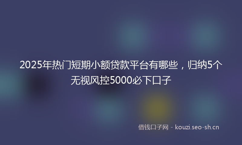 2025年热门短期小额贷款平台有哪些，归纳5个无视风控5000必下口子