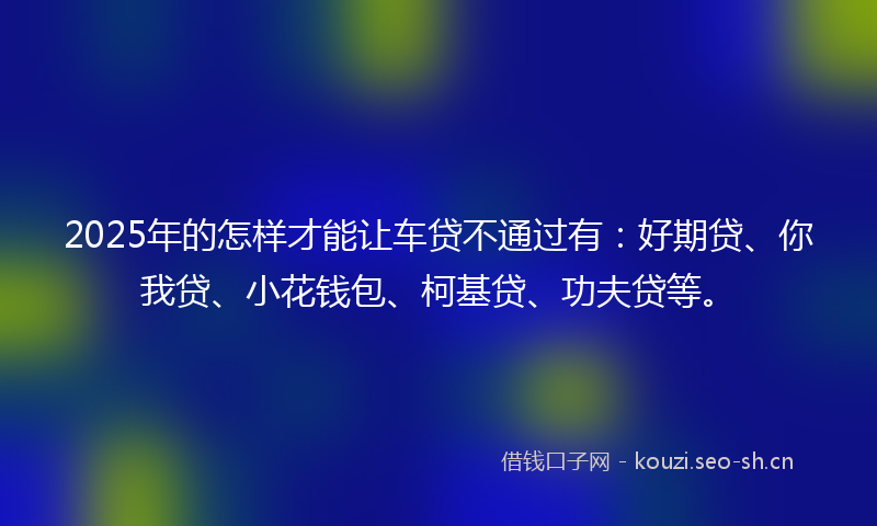 2025年的怎样才能让车贷不通过有:好期贷、你我贷、小花钱包、柯基贷、功夫贷等。