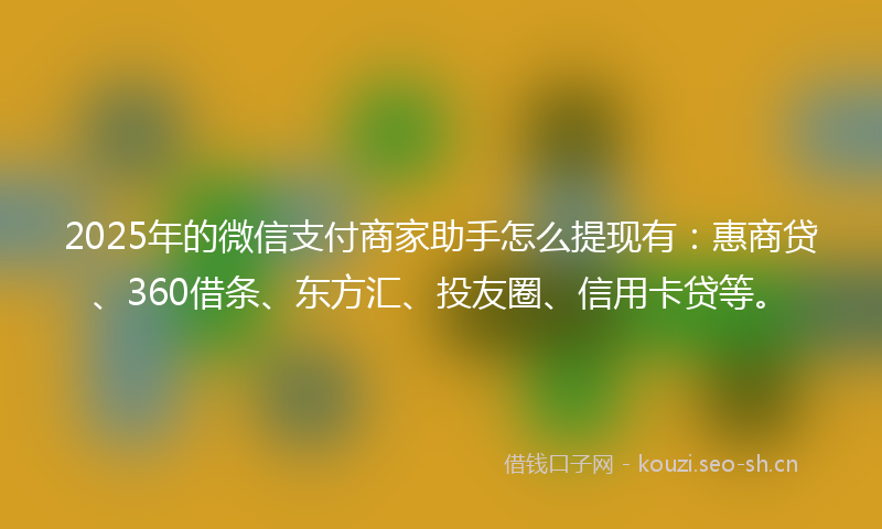 2025年的微信支付商家助手怎么提现有：惠商贷、360借条、东方汇、投友圈、信用卡贷等。