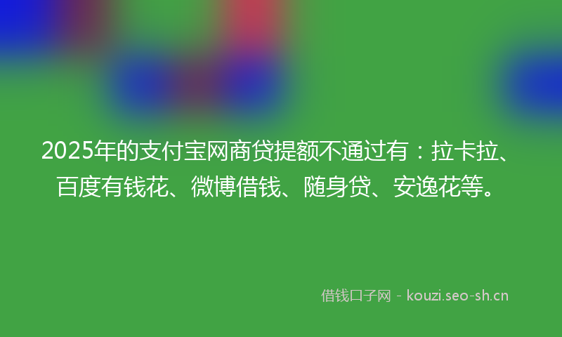2025年的支付宝网商贷提额不通过有：拉卡拉、百度有钱花、微博借钱、随身贷、安逸花等。