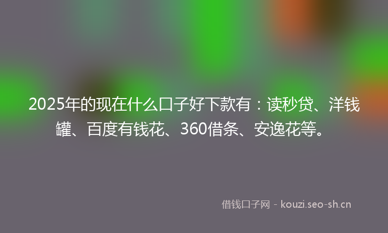 2025年的现在什么口子好下款有：读秒贷、洋钱罐、百度有钱花、360借条、安逸花等。