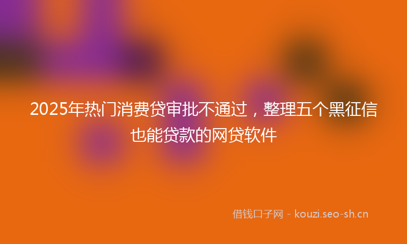 2025年热门消费贷审批不通过，整理五个黑征信也能贷款的网贷软件
