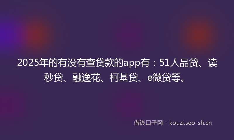 2025年的有没有查贷款的app有：51人品贷、读秒贷、融逸花、柯基贷、e微贷等。
