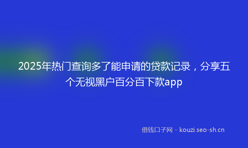 2025年热门查询多了能申请的贷款记录，分享五个无视黑户百分百下款app