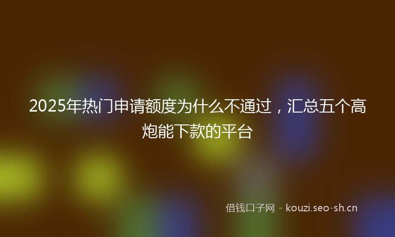2025年热门申请额度为什么不通过，汇总五个高炮能下款的平台