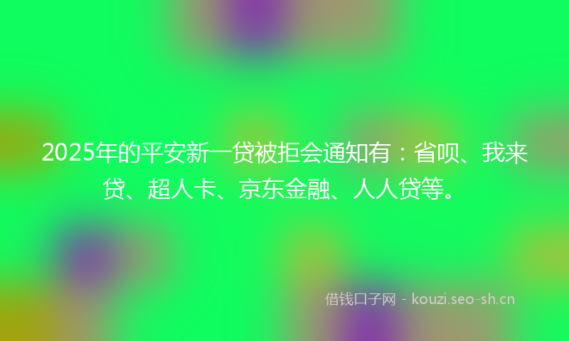 2025年的平安新一贷被拒会通知有：省呗、我来贷、超人卡、京东金融、人人贷等。