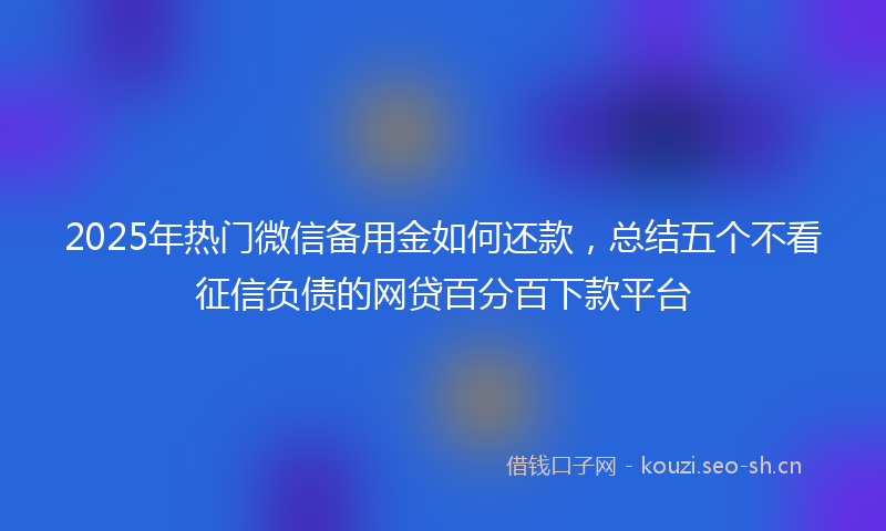 2025年热门微信备用金如何还款，总结五个不看征信负债的网贷百分百下款平台