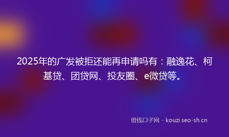 2025年的广发被拒还能再申请吗有：融逸花、柯基贷、团贷网、投友圈、e微贷等。