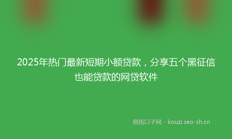 2025年热门最新短期小额贷款，分享五个黑征信也能贷款的网贷软件