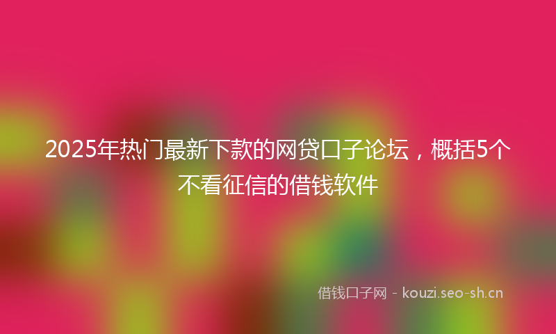 2025年热门最新下款的网贷口子论坛，概括5个不看征信的借钱软件