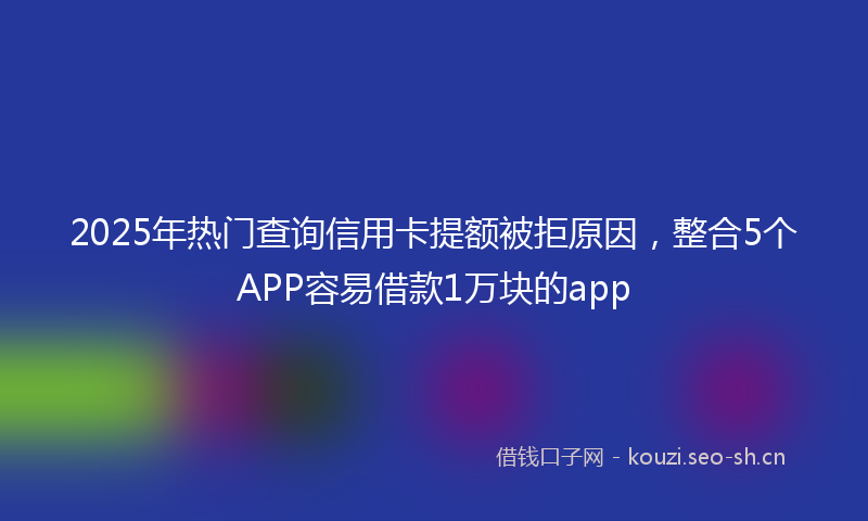 2025年热门查询信用卡提额被拒原因，整合5个APP容易借款1万块的app