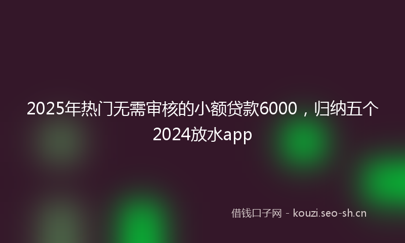 2025年热门无需审核的小额贷款6000，归纳五个2024放水app