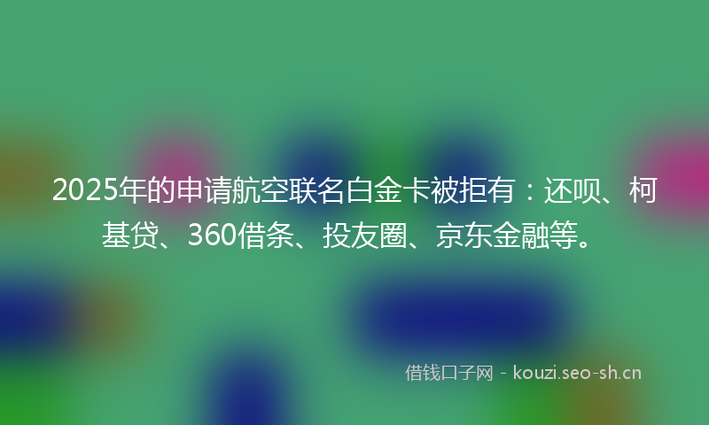 2025年的申请航空联名白金卡被拒有：还呗、柯基贷、360借条、投友圈、京东金融等。