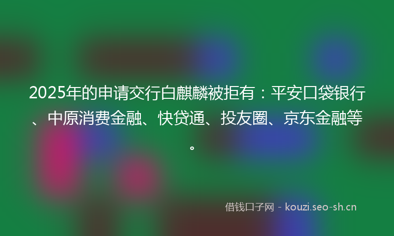 2025年的申请交行白麒麟被拒有：平安口袋银行、中原消费金融、快贷通、投友圈、京东金融等。