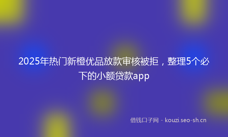 2025年热门新橙优品放款审核被拒，整理5个必下的小额贷款app
