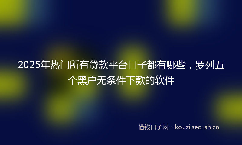 2025年热门所有贷款平台口子都有哪些，罗列五个黑户无条件下款的软件