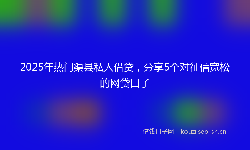 2025年热门渠县私人借贷，分享5个对征信宽松的网贷口子