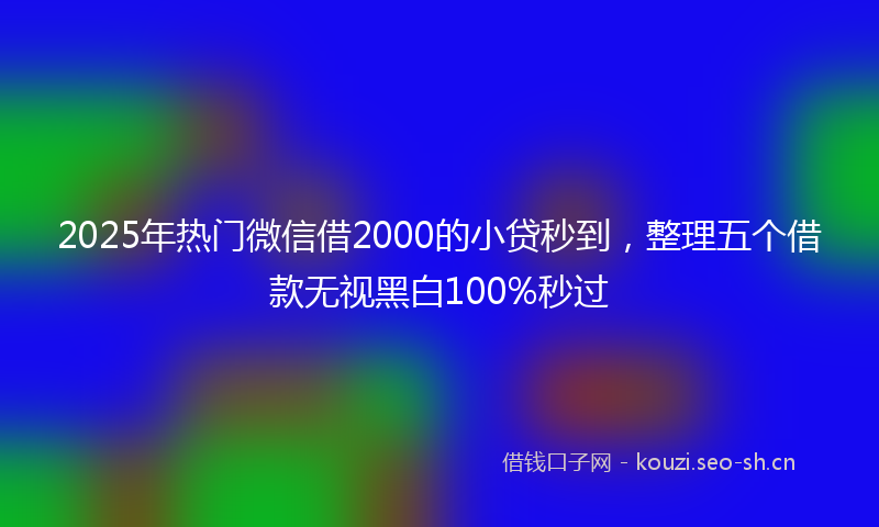 2025年热门微信借2000的小贷秒到，整理五个借款无视黑白100%秒过