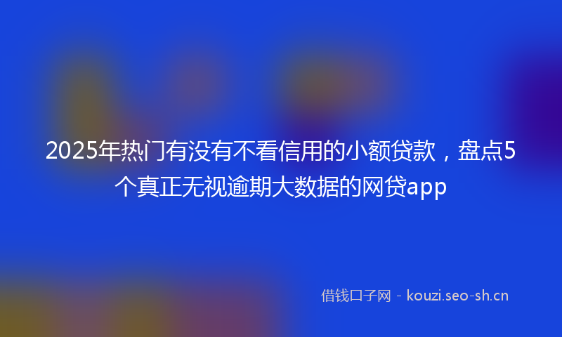 2025年热门有没有不看信用的小额贷款，盘点5个真正无视逾期大数据的网贷app