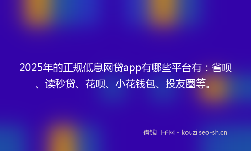 2025年的正规低息网贷app有哪些平台有：省呗、读秒贷、花呗、小花钱包、投友圈等。