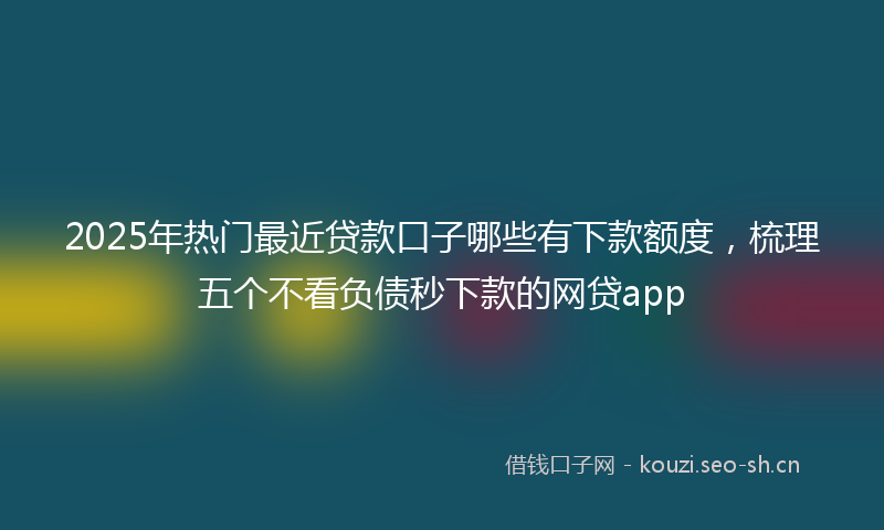 2025年热门最近贷款口子哪些有下款额度，梳理五个不看负债秒下款的网贷app