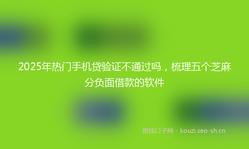 2025年热门手机贷验证不通过吗，梳理五个芝麻分负面借款的软件