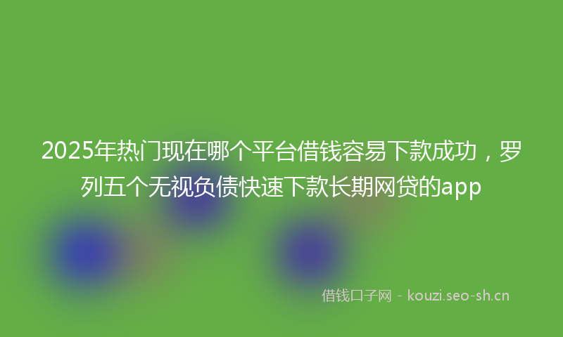 2025年热门现在哪个平台借钱容易下款成功，罗列五个无视负债快速下款长期网贷的app