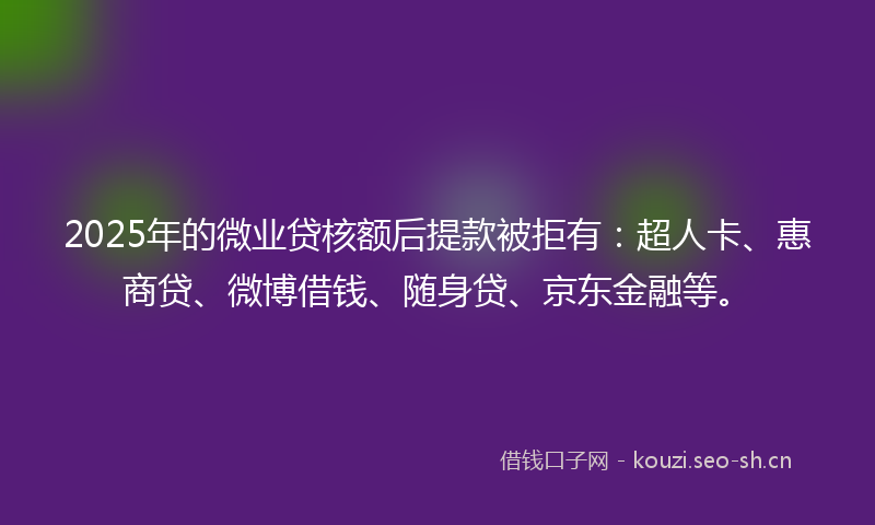 2025年的微业贷核额后提款被拒有：超人卡、惠商贷、微博借钱、随身贷、京东金融等。