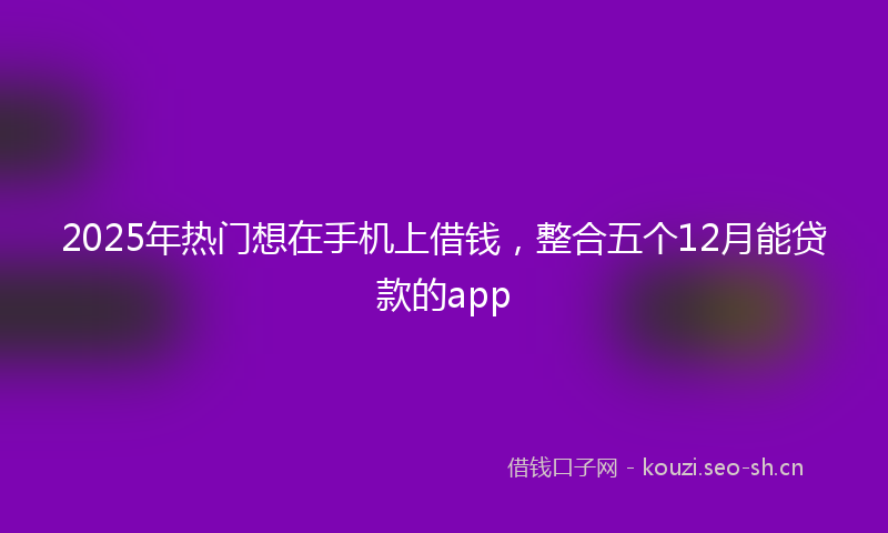 2025年热门想在手机上借钱,整合五个12月能贷款的app